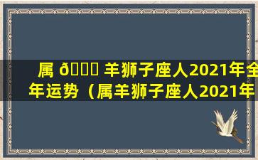 属 🐋 羊狮子座人2021年全年运势（属羊狮子座人2021年全年运势及运程）